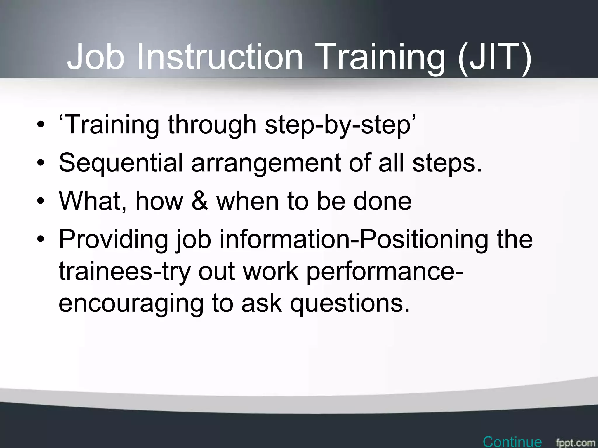 Job Instruction Training (JIT)
•   ‘Training through step-by-step’
•   Sequential arrangement of all steps.
•   What, how & when to be done
•   Providing job information-Positioning the
    trainees-try out work performance-
    encouraging to ask questions.




                                        Continue
 