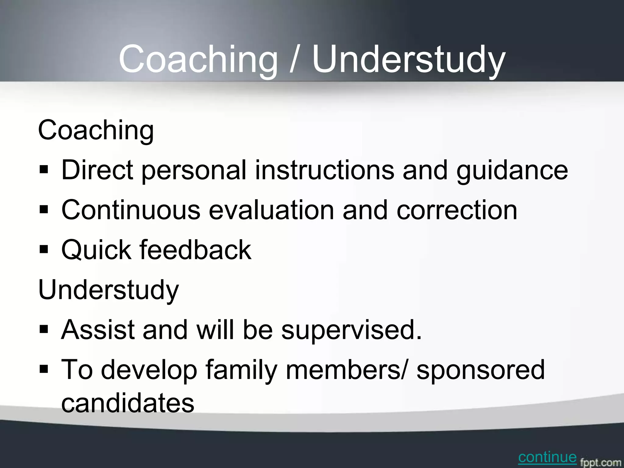 Coaching / Understudy
Coaching
 Direct personal instructions and guidance
 Continuous evaluation and correction
 Quick feedback
Understudy
 Assist and will be supervised.
 To develop family members/ sponsored
  candidates
                                      continue
 