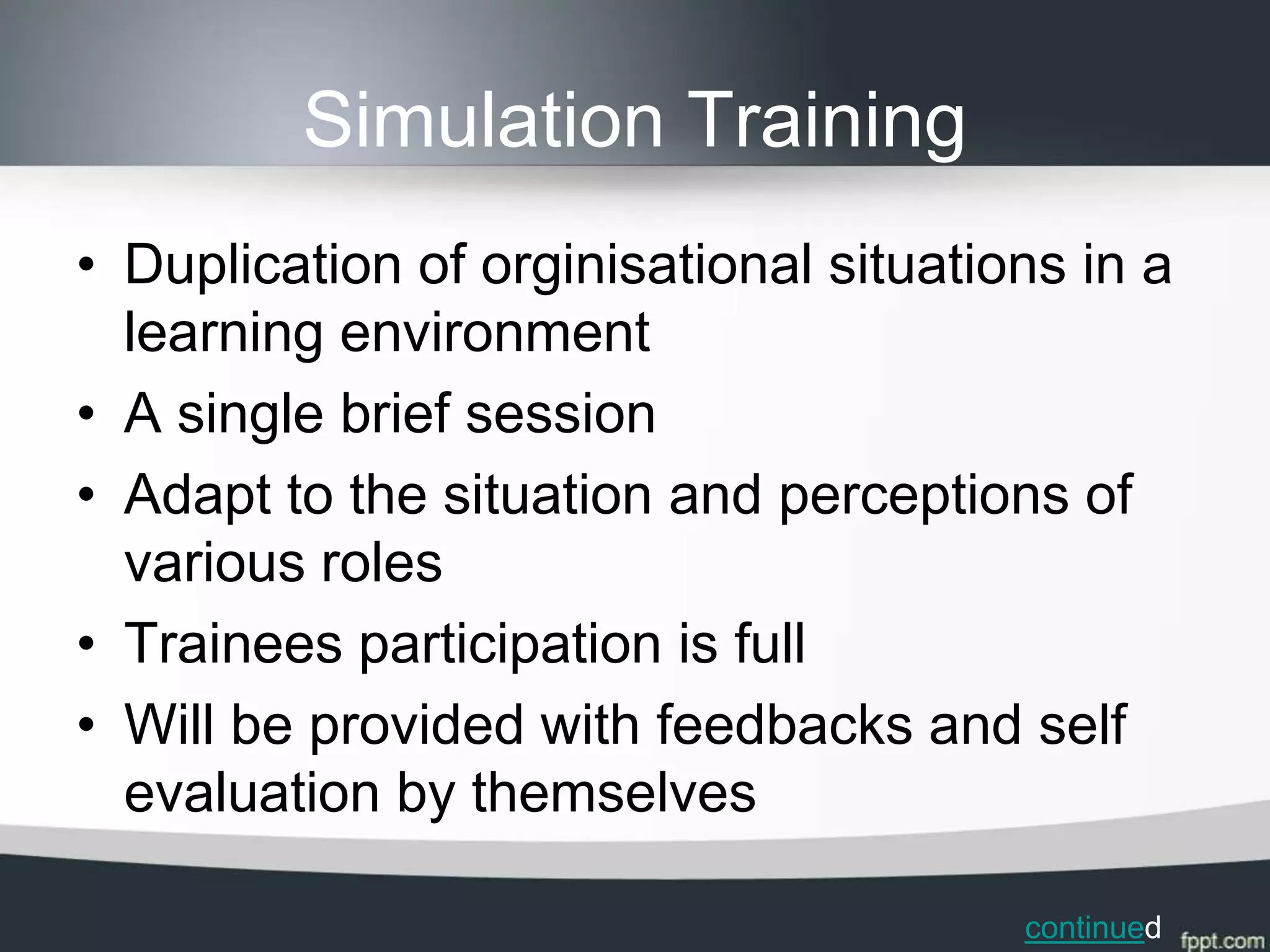 Simulation Training
• Duplication of orginisational situations in a
  learning environment
• A single brief session
• Adapt to the situation and perceptions of
  various roles
• Trainees participation is full
• Will be provided with feedbacks and self
  evaluation by themselves

                                        continued
 