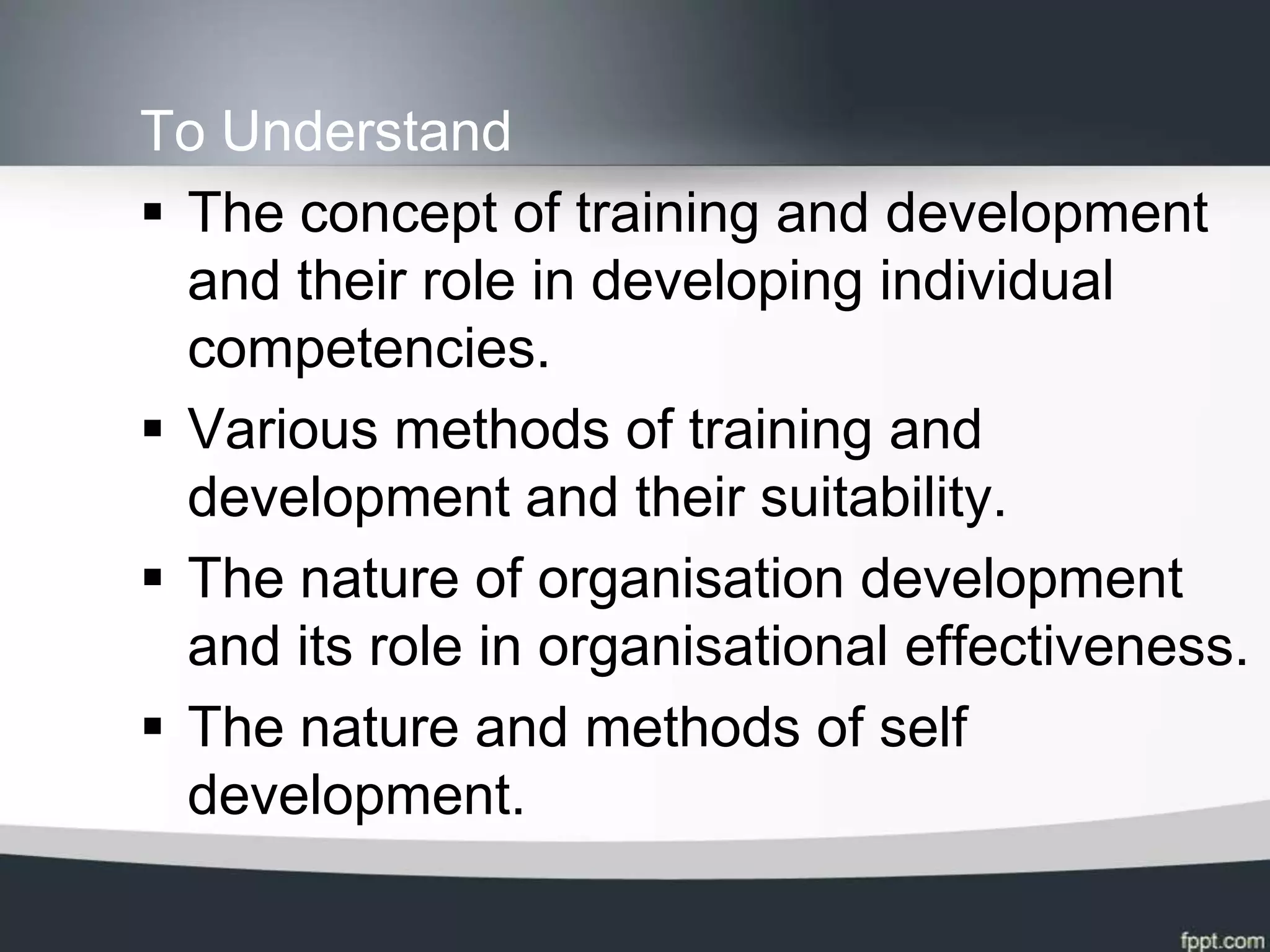 To Understand
 The concept of training and development
  and their role in developing individual
  competencies.
 Various methods of training and
  development and their suitability.
 The nature of organisation development
  and its role in organisational effectiveness.
 The nature and methods of self
  development.
 