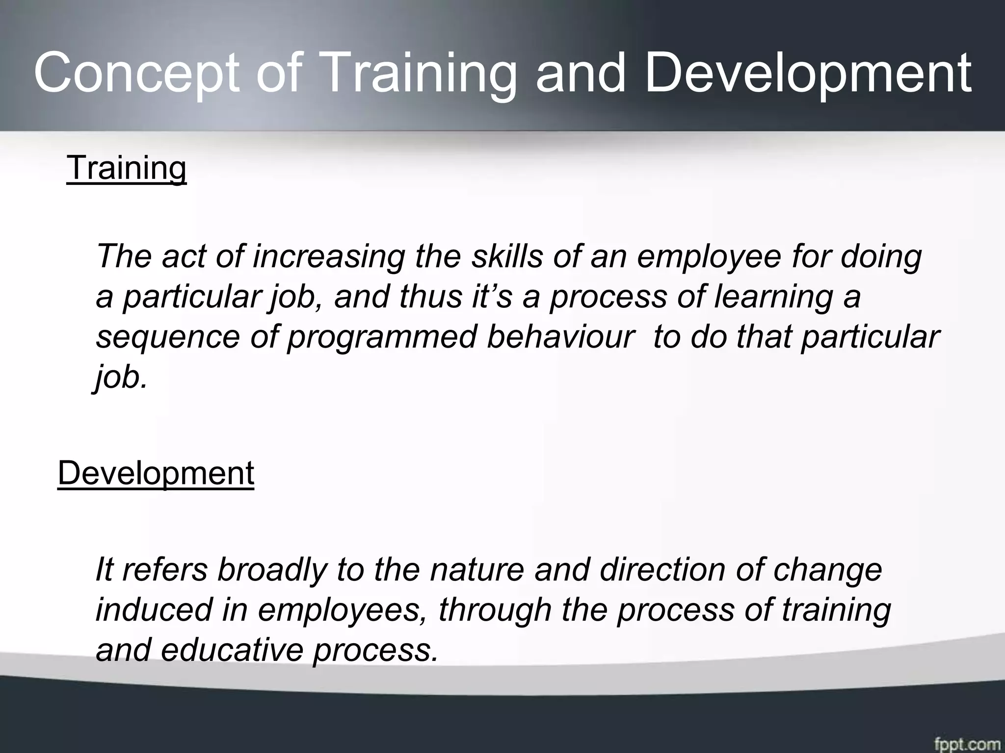 Concept of Training and Development
 Training

  The act of increasing the skills of an employee for doing
  a particular job, and thus it’s a process of learning a
  sequence of programmed behaviour to do that particular
  job.

Development

  It refers broadly to the nature and direction of change
  induced in employees, through the process of training
  and educative process.
 