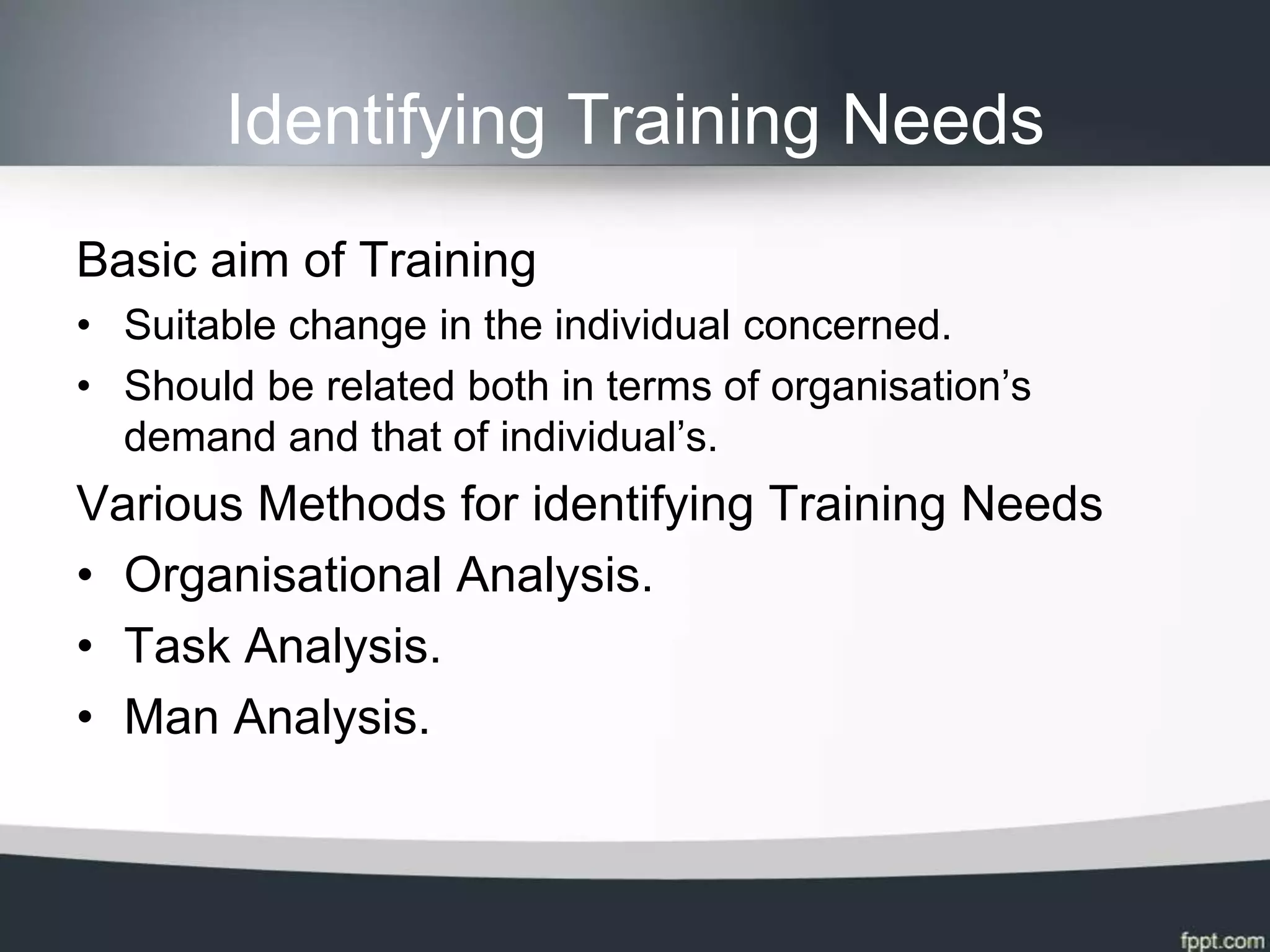 Identifying Training Needs
Basic aim of Training
• Suitable change in the individual concerned.
• Should be related both in terms of organisation’s
  demand and that of individual’s.
Various Methods for identifying Training Needs
• Organisational Analysis.
• Task Analysis.
• Man Analysis.
 