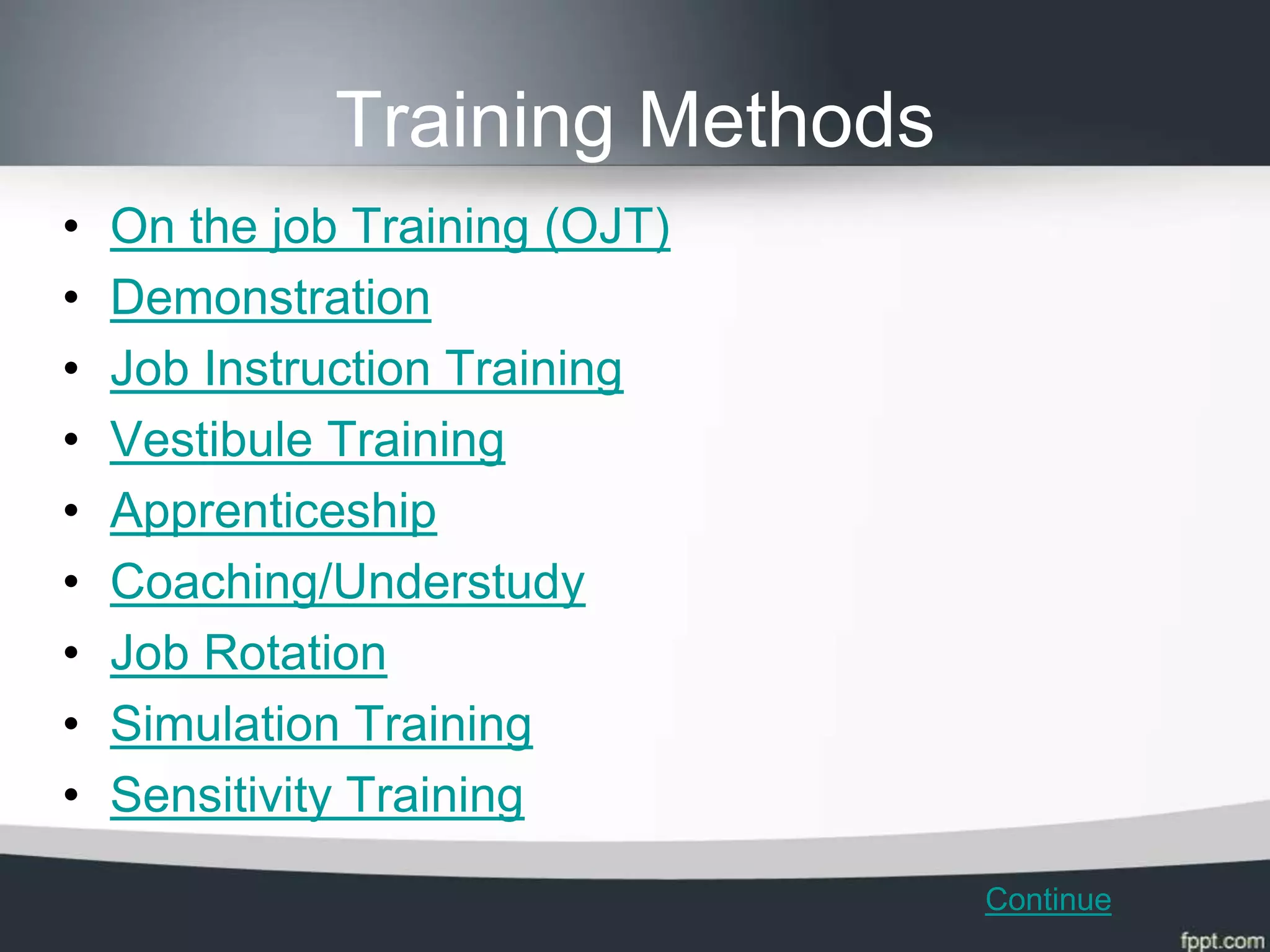 Training Methods
•   On the job Training (OJT)
•   Demonstration
•   Job Instruction Training
•   Vestibule Training
•   Apprenticeship
•   Coaching/Understudy
•   Job Rotation
•   Simulation Training
•   Sensitivity Training
                                 Continue
 