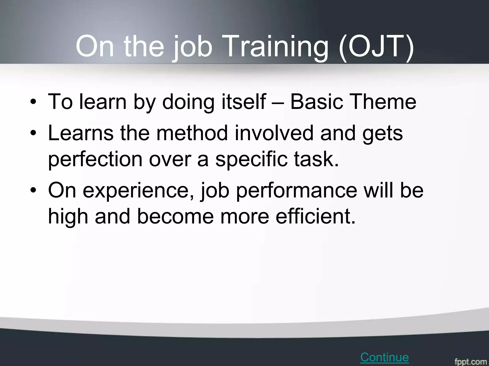 On the job Training (OJT)
• To learn by doing itself – Basic Theme
• Learns the method involved and gets
  perfection over a specific task.
• On experience, job performance will be
  high and become more efficient.




                                 Continue
 