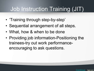 Job Instruction Training (JIT)
•   ‘Training through step-by-step’
•   Sequential arrangement of all steps.
•   What, how & when to be done
•   Providing job information-Positioning the
    trainees-try out work performance-
    encouraging to ask questions.




                                        Continue
 