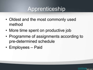 Apprenticeship
• Oldest and the most commonly used
  method
• More time spent on productive job
• Programme of assignments according to
  pre-determined schedule
• Employees – Paid



                                    continue
 