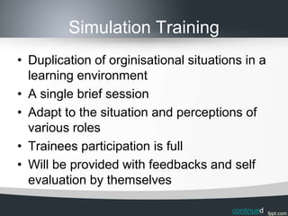 Simulation Training
• Duplication of orginisational situations in a
  learning environment
• A single brief session
• Adapt to the situation and perceptions of
  various roles
• Trainees participation is full
• Will be provided with feedbacks and self
  evaluation by themselves

                                        continued
 