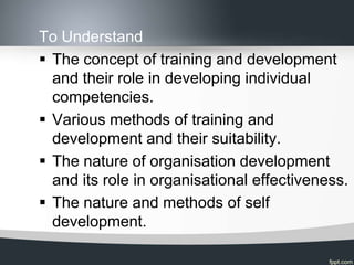 To Understand
 The concept of training and development
  and their role in developing individual
  competencies.
 Various methods of training and
  development and their suitability.
 The nature of organisation development
  and its role in organisational effectiveness.
 The nature and methods of self
  development.
 