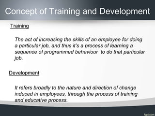 Concept of Training and Development
 Training

  The act of increasing the skills of an employee for doing
  a particular job, and thus it’s a process of learning a
  sequence of programmed behaviour to do that particular
  job.

Development

  It refers broadly to the nature and direction of change
  induced in employees, through the process of training
  and educative process.
 
