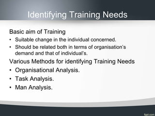 Identifying Training Needs
Basic aim of Training
• Suitable change in the individual concerned.
• Should be related both in terms of organisation’s
  demand and that of individual’s.
Various Methods for identifying Training Needs
• Organisational Analysis.
• Task Analysis.
• Man Analysis.
 