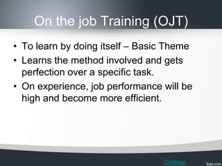 On the job Training (OJT)
• To learn by doing itself – Basic Theme
• Learns the method involved and gets
  perfection over a specific task.
• On experience, job performance will be
  high and become more efficient.




                                 Continue
 
