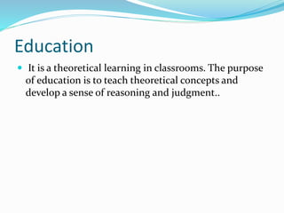 Education
 It is a theoretical learning in classrooms. The purpose
of education is to teach theoretical concepts and
develop a sense of reasoning and judgment..
 