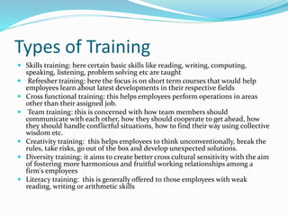 Types of Training
 Skills training: here certain basic skills like reading, writing, computing,
speaking, listening, problem solving etc are taught
 Refresher training: here the focus is on short term courses that would help
employees learn about latest developments in their respective fields
 Cross functional training: this helps employees perform operations in areas
other than their assigned job.
 Team training: this is concerned with how team members should
communicate with each other, how they should cooperate to get ahead, how
they should handle conflictful situations, how to find their way using collective
wisdom etc.
 Creativity training: this helps employees to think unconventionally, break the
rules, take risks, go out of the box and develop unexpected solutions.
 Diversity training: it aims to create better cross cultural sensitivity with the aim
of fostering more harmonious and fruitful working relationships among a
firm's employees
 Literacy training: this is generally offered to those employees with weak
reading, writing or arithmetic skills
 
