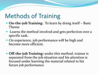Methods of Training
 On-the-job Training: To learn by doing itself – Basic
Theme
 Learns the method involved and gets perfection over a
specific task.
 On experience, job performance will be high and
become more efficient.
 Off-the-job Training: under this method, trainee is
separated from the job situation and his attention is
focused under learning the material related to his
future job performance
 