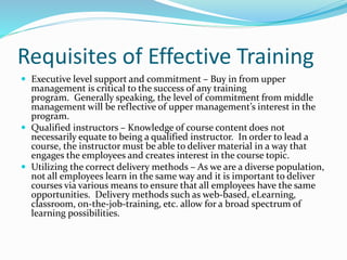 Requisites of Effective Training
 Executive level support and commitment – Buy in from upper
management is critical to the success of any training
program. Generally speaking, the level of commitment from middle
management will be reflective of upper management’s interest in the
program.
 Qualified instructors – Knowledge of course content does not
necessarily equate to being a qualified instructor. In order to lead a
course, the instructor must be able to deliver material in a way that
engages the employees and creates interest in the course topic.
 Utilizing the correct delivery methods – As we are a diverse population,
not all employees learn in the same way and it is important to deliver
courses via various means to ensure that all employees have the same
opportunities. Delivery methods such as web-based, eLearning,
classroom, on-the-job-training, etc. allow for a broad spectrum of
learning possibilities.
 