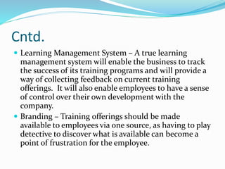 Cntd.
 Learning Management System – A true learning
management system will enable the business to track
the success of its training programs and will provide a
way of collecting feedback on current training
offerings. It will also enable employees to have a sense
of control over their own development with the
company.
 Branding – Training offerings should be made
available to employees via one source, as having to play
detective to discover what is available can become a
point of frustration for the employee.
 