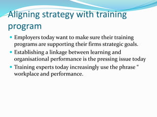Aligning strategy with training
program
 Employers today want to make sure their training
programs are supporting their firms strategic goals.
 Establishing a linkage between learning and
organisational performance is the pressing issue today
 Training experts today increasingly use the phrase “
workplace and performance.
 