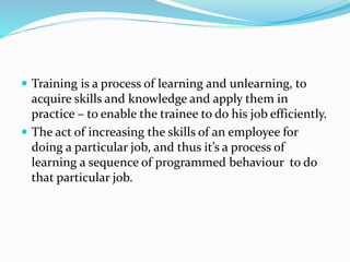  Training is a process of learning and unlearning, to
acquire skills and knowledge and apply them in
practice – to enable the trainee to do his job efficiently.
 The act of increasing the skills of an employee for
doing a particular job, and thus it’s a process of
learning a sequence of programmed behaviour to do
that particular job.
 
