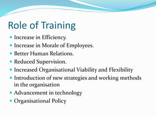 Role of Training
 Increase in Efficiency.
 Increase in Morale of Employees.
 Better Human Relations.
 Reduced Supervision.
 Increased Organisational Viability and Flexibility
 Introduction of new strategies and working methods
in the organisation
 Advancement in technology
 Organisational Policy
 