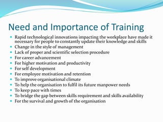 Need and Importance of Training
 Rapid technological innovations impacting the workplace have made it
necessary for people to constantly update their knowledge and skills
 Change in the style of management
 Lack of proper and scientific selection procedure
 For career advancement
 For higher motivation and productivity
 For self development
 For employee motivation and retention
 To improve organisational climate
 To help the organisation to fulfil its future manpower needs
 To keep pace with times
 To bridge the gap between skills requirement and skills availability
 For the survival and growth of the organisation
 