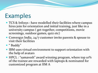 Examples
 TCS & Infosys : have modelled their facilities where campus
hires join for orientation and initial training, just like in a
university campus ( get-together, competitions, movie
screenings, outdoor games, quiz etc)
 Convergys India, 24/7 customer invite parents & spouse to
visit their facilities
 “ Buddy”
 IBM uses virtual environment to support orientation with
the help of avatars
 HPCL : “samavesh” award winning program, where top 10%
of the trainee are rewarded with laptops & nominated for
customized program at IIM A
 