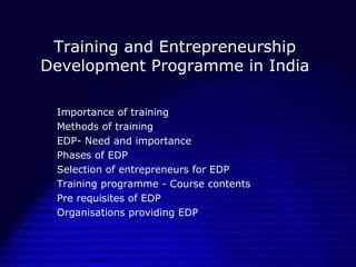 Training and Entrepreneurship
Development Programme in India
Importance of training
Methods of training
EDP- Need and importance
Phases of EDP
Selection of entrepreneurs for EDP
Training programme - Course contents
Pre requisites of EDP
Organisations providing EDP

 