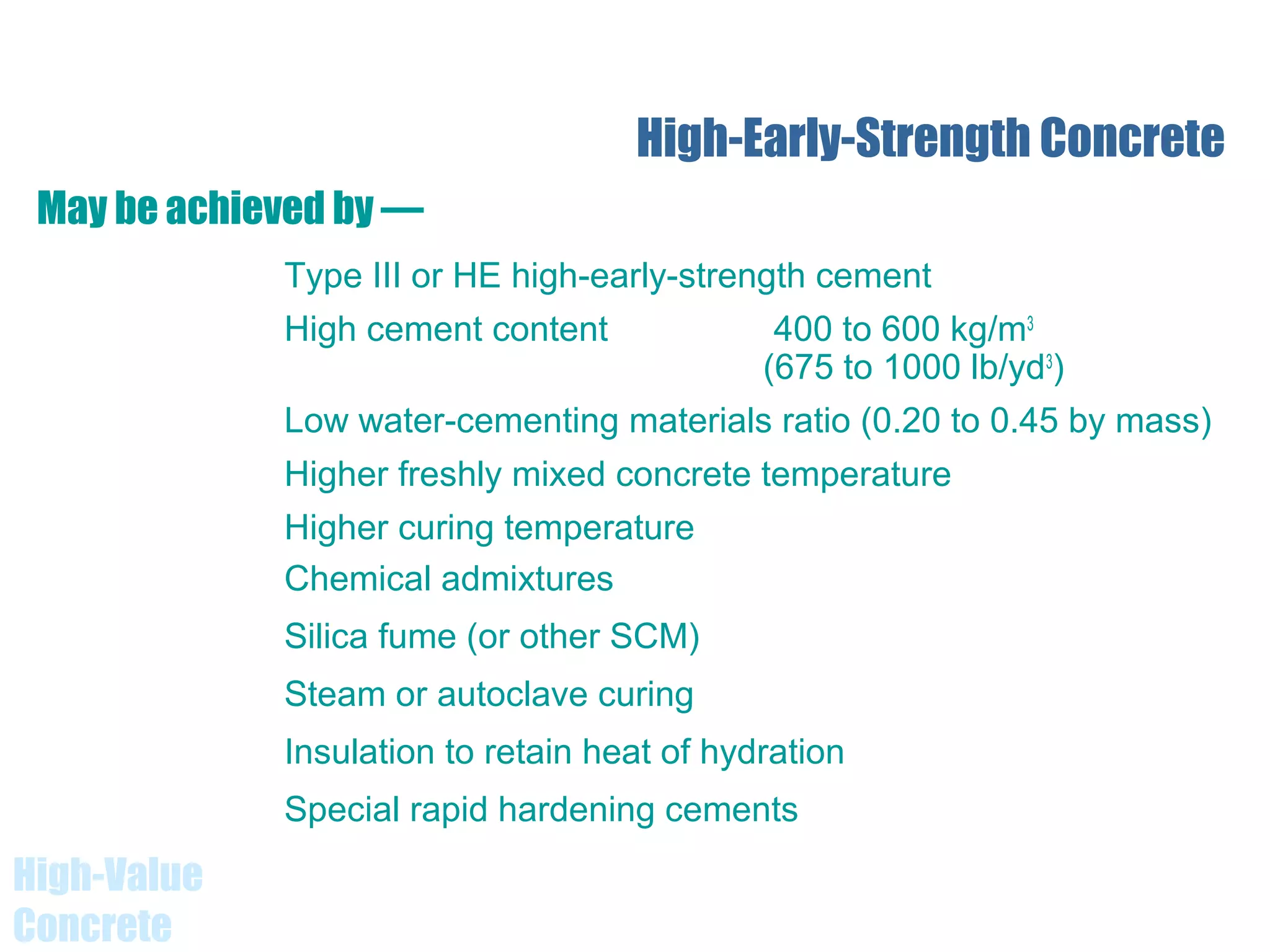 High-Value
Concrete
High-Early-Strength Concrete
Type III or HE high-early-strength cement
High cement content 400 to 600 kg/m3
(675 to 1000 lb/yd3
)
Low water-cementing materials ratio (0.20 to 0.45 by mass)
Higher freshly mixed concrete temperature
Higher curing temperature
Chemical admixtures
Silica fume (or other SCM)
Steam or autoclave curing
Insulation to retain heat of hydration
Special rapid hardening cements
May be achieved by —
 