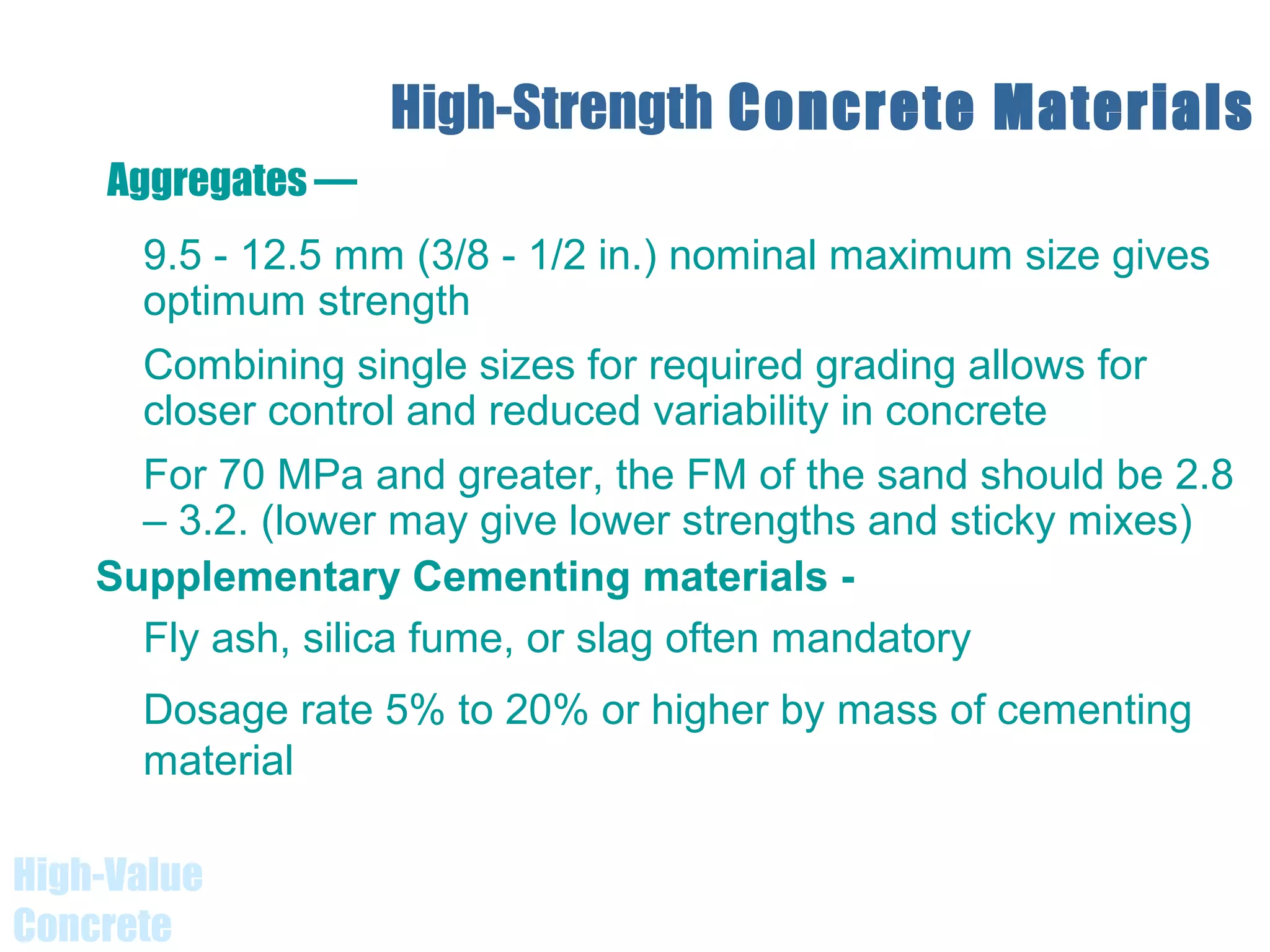 High-Value
Concrete
High-Strength Concrete Materials
9.5 - 12.5 mm (3/8 - 1/2 in.) nominal maximum size gives
optimum strength
Combining single sizes for required grading allows for
closer control and reduced variability in concrete
For 70 MPa and greater, the FM of the sand should be 2.8
– 3.2. (lower may give lower strengths and sticky mixes)
Supplementary Cementing materials -
Fly ash, silica fume, or slag often mandatory
Dosage rate 5% to 20% or higher by mass of cementing
material
Aggregates —
 