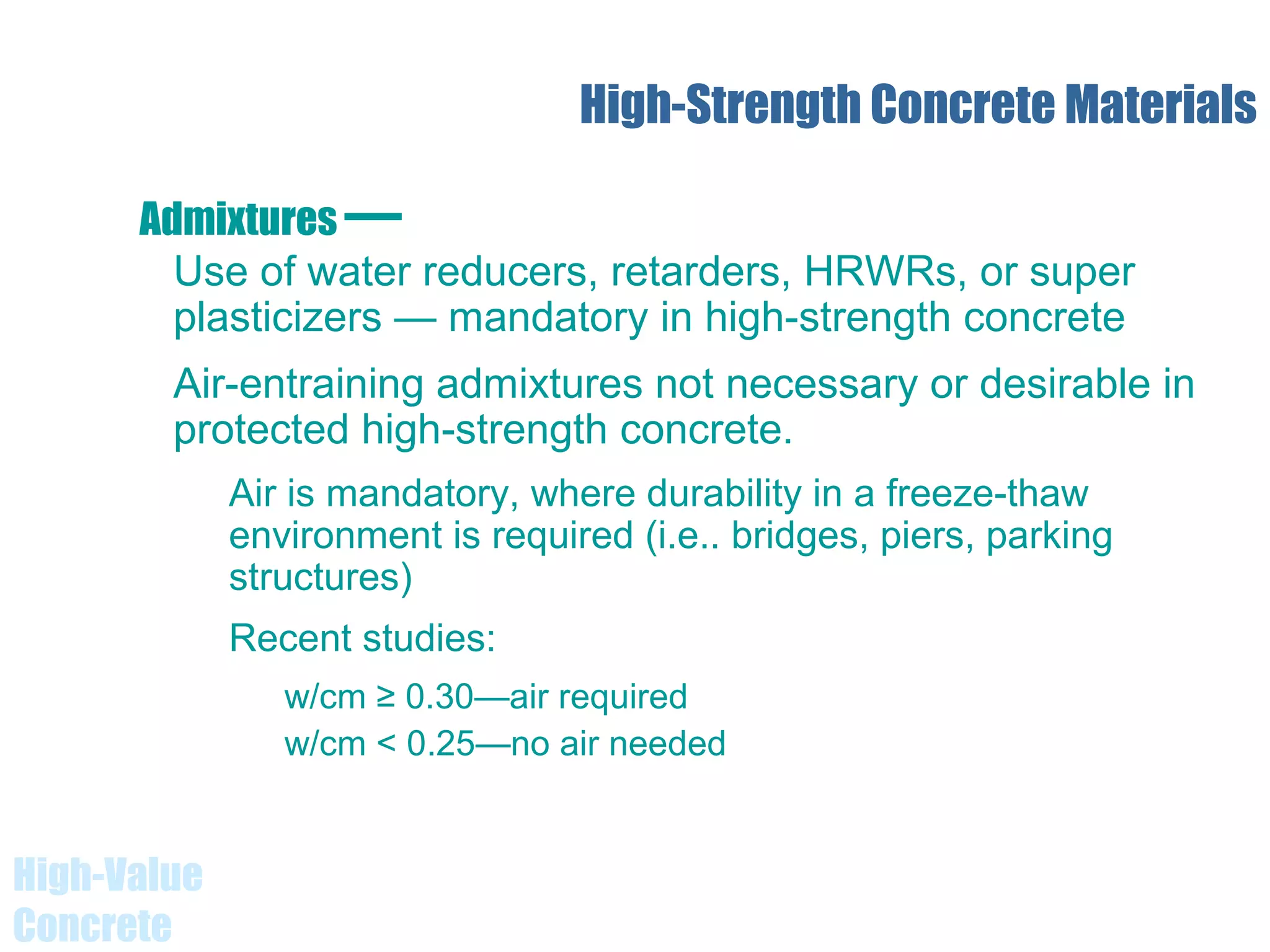 High-Value
Concrete
High-Strength Concrete Materials
Use of water reducers, retarders, HRWRs, or super
plasticizers — mandatory in high-strength concrete
Air-entraining admixtures not necessary or desirable in
protected high-strength concrete.
Air is mandatory, where durability in a freeze-thaw
environment is required (i.e.. bridges, piers, parking
structures)
Recent studies:
w/cm ≥ 0.30—air required
w/cm < 0.25—no air needed
Admixtures —
 