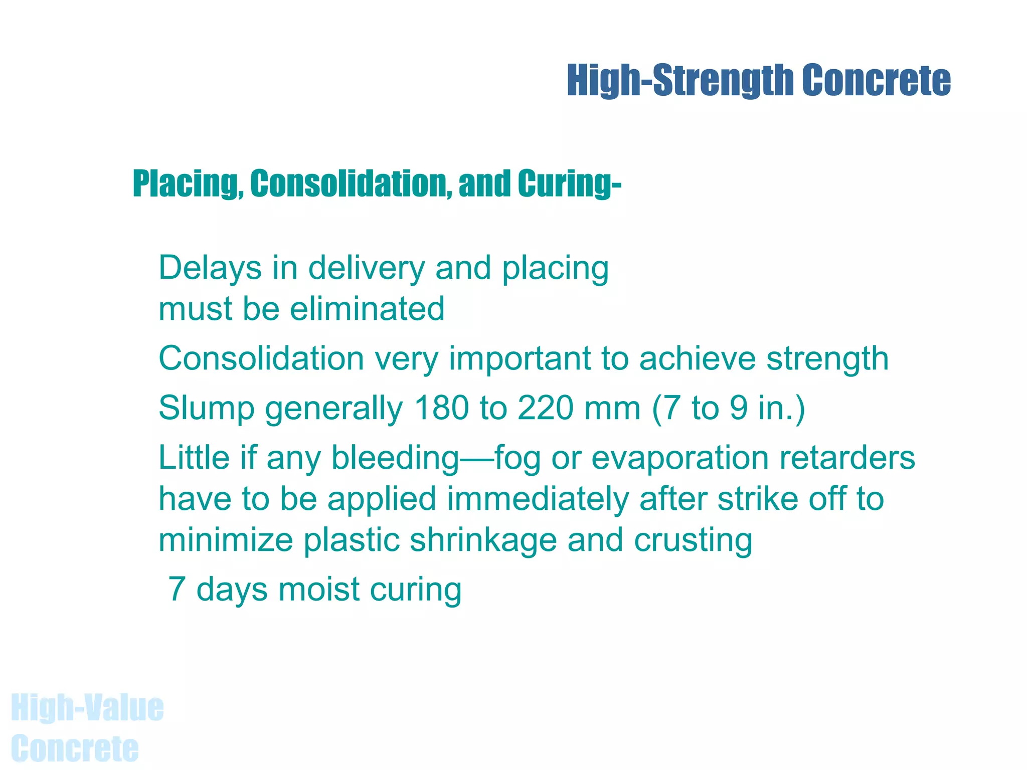 High-Value
Concrete
High-Strength Concrete
Delays in delivery and placing
must be eliminated
Consolidation very important to achieve strength
Slump generally 180 to 220 mm (7 to 9 in.)
Little if any bleeding—fog or evaporation retarders
have to be applied immediately after strike off to
minimize plastic shrinkage and crusting
7 days moist curing
Placing, Consolidation, and Curing-
 