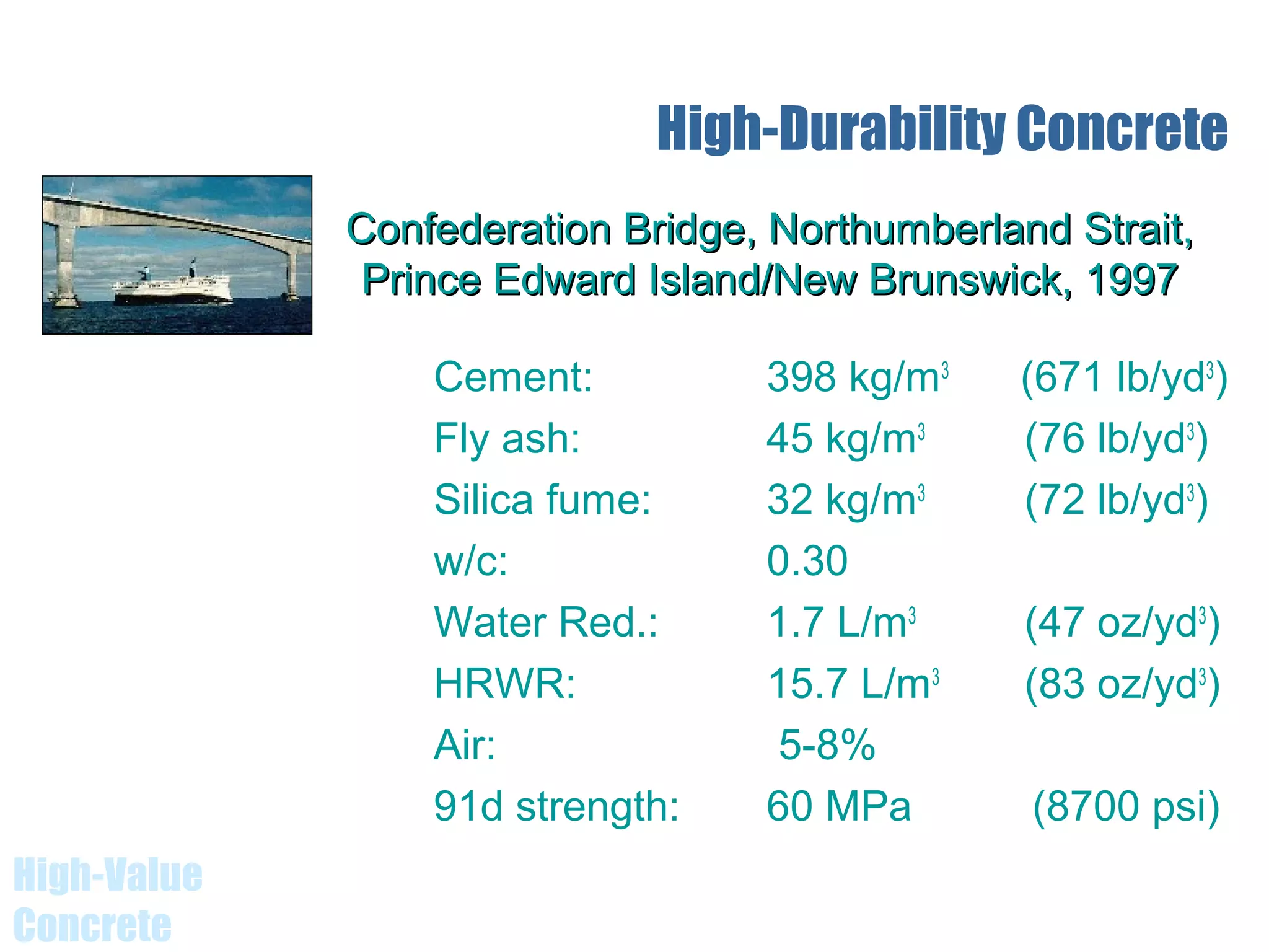 High-Value
Concrete
Cement: 398 kg/m3
(671 lb/yd3
)
Fly ash: 45 kg/m3
(76 lb/yd3
)
Silica fume: 32 kg/m3
(72 lb/yd3
)
w/c: 0.30
Water Red.: 1.7 L/m3
(47 oz/yd3
)
HRWR: 15.7 L/m3
(83 oz/yd3
)
Air: 5-8%
91d strength: 60 MPa (8700 psi)
High-Durability Concrete
Confederation Bridge, Northumberland Strait,Confederation Bridge, Northumberland Strait,
Prince Edward Island/New Brunswick, 1997Prince Edward Island/New Brunswick, 1997
 