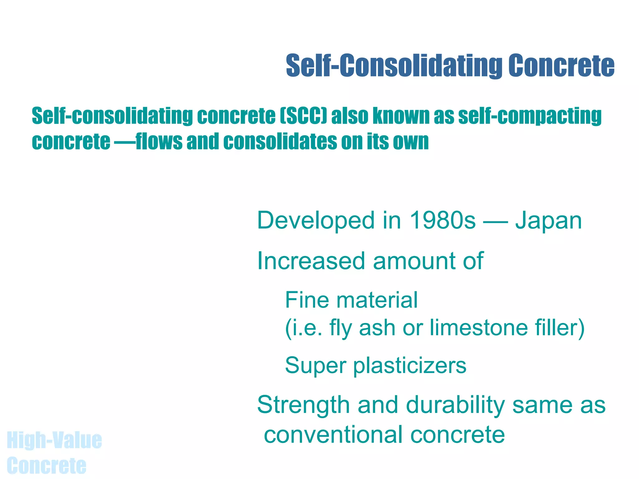 High-Value
Concrete
Self-Consolidating Concrete
Developed in 1980s — Japan
Increased amount of
Fine material
(i.e. fly ash or limestone filler)
Super plasticizers
Strength and durability same as
conventional concrete
Self-consolidating concrete (SCC) also known as self-compacting
concrete —flows and consolidates on its own
 