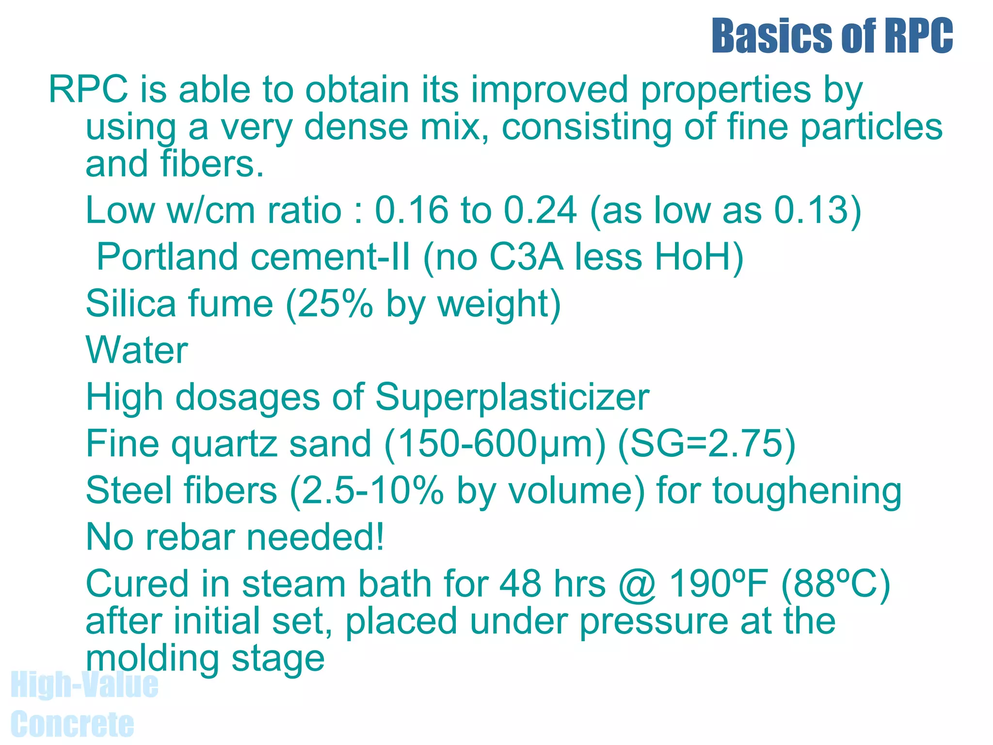 Basics of RPC
RPC is able to obtain its improved properties by
using a very dense mix, consisting of fine particles
and fibers.
Low w/cm ratio : 0.16 to 0.24 (as low as 0.13)
Portland cement-II (no C3A less HoH)
Silica fume (25% by weight)
Water
High dosages of Superplasticizer
Fine quartz sand (150-600μm) (SG=2.75)
Steel fibers (2.5-10% by volume) for toughening
No rebar needed!
Cured in steam bath for 48 hrs @ 190ºF (88ºC)
after initial set, placed under pressure at the
molding stage
High-Value
Concrete
 