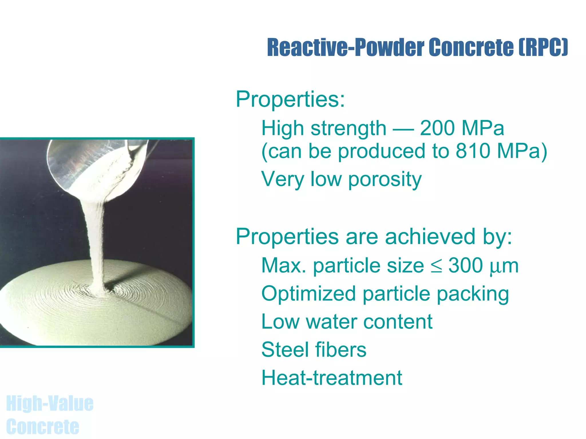 High-Value
Concrete
Reactive-Powder Concrete (RPC)
Properties:
High strength — 200 MPa
(can be produced to 810 MPa)
Very low porosity
Properties are achieved by:
Max. particle size ≤ 300 µm
Optimized particle packing
Low water content
Steel fibers
Heat-treatment
 