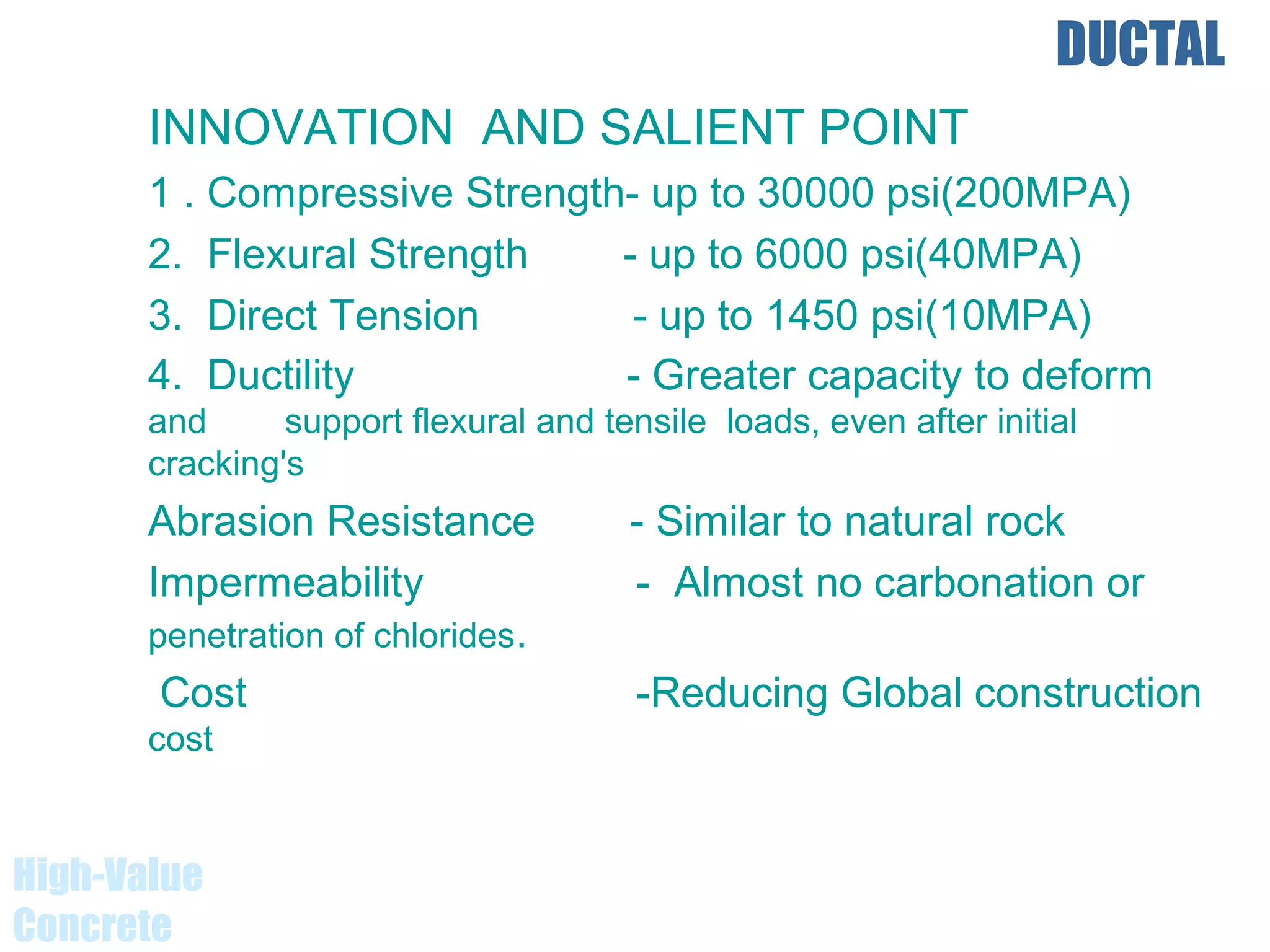 DUCTAL
INNOVATION AND SALIENT POINT
1 . Compressive Strength- up to 30000 psi(200MPA)
2. Flexural Strength - up to 6000 psi(40MPA)
3. Direct Tension - up to 1450 psi(10MPA)
4. Ductility - Greater capacity to deform
and support flexural and tensile loads, even after initial
cracking's
Abrasion Resistance - Similar to natural rock
Impermeability - Almost no carbonation or
penetration of chlorides.
Cost -Reducing Global construction
cost
High-Value
Concrete
 