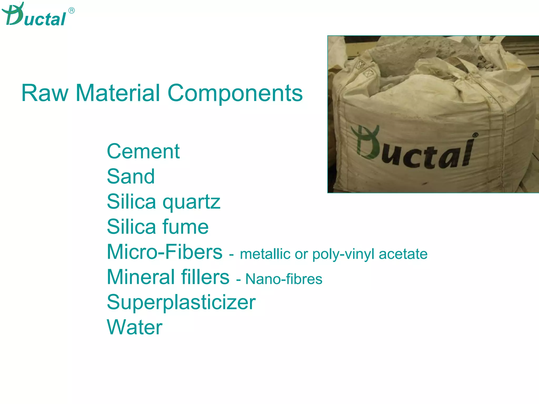 High-Value
Concrete
Cement
Sand
Silica quartz
Silica fume
Micro-Fibers - metallic or poly-vinyl acetate
Mineral fillers - Nano-fibres
Superplasticizer
Water
Raw Material Components
®
uctal
 