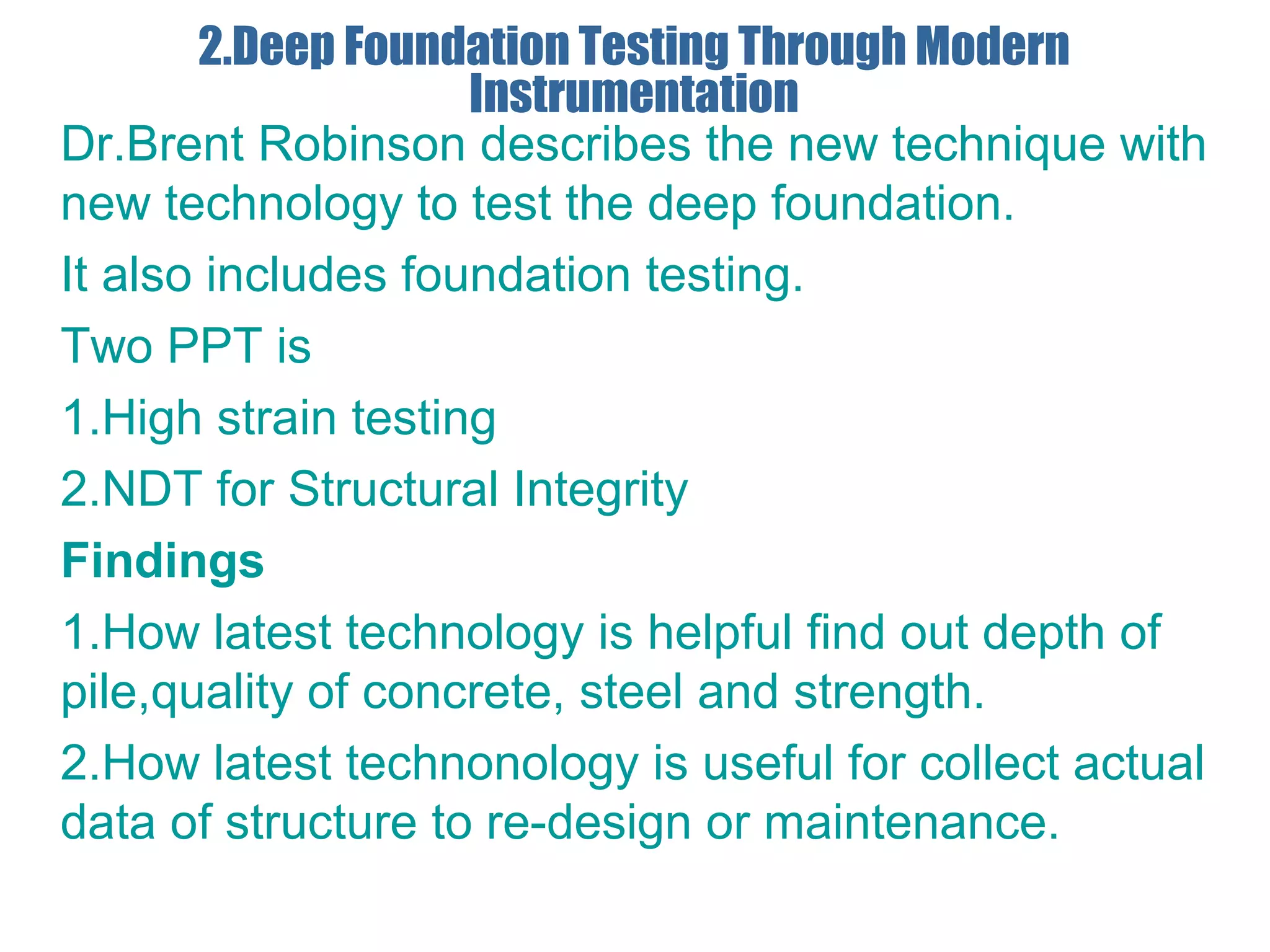 2.Deep Foundation Testing Through Modern
Instrumentation
Dr.Brent Robinson describes the new technique with
new technology to test the deep foundation.
It also includes foundation testing.
Two PPT is
1.High strain testing
2.NDT for Structural Integrity
Findings
1.How latest technology is helpful find out depth of
pile,quality of concrete, steel and strength.
2.How latest technonology is useful for collect actual
data of structure to re-design or maintenance.
 