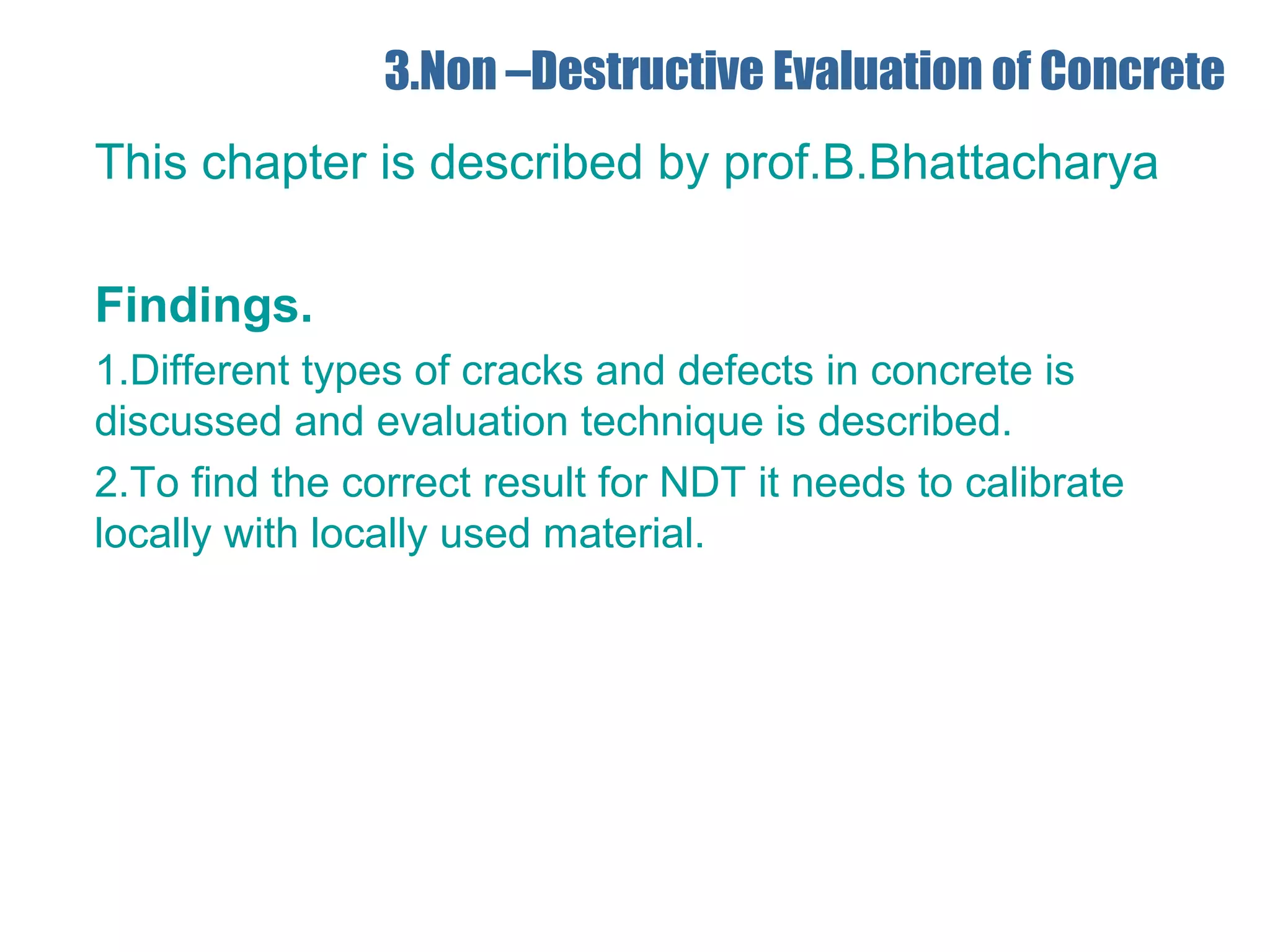 3.Non –Destructive Evaluation of Concrete
This chapter is described by prof.B.Bhattacharya
Findings.
1.Different types of cracks and defects in concrete is
discussed and evaluation technique is described.
2.To find the correct result for NDT it needs to calibrate
locally with locally used material.
 