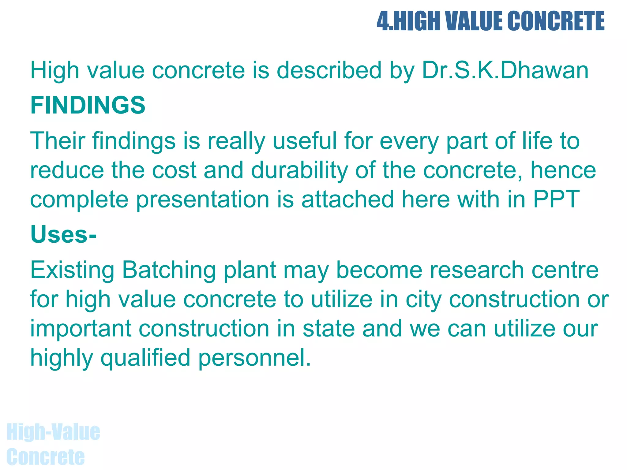 4.HIGH VALUE CONCRETE
High value concrete is described by Dr.S.K.Dhawan
FINDINGS
Their findings is really useful for every part of life to
reduce the cost and durability of the concrete, hence
complete presentation is attached here with in PPT
Uses-
Existing Batching plant may become research centre
for high value concrete to utilize in city construction or
important construction in state and we can utilize our
highly qualified personnel.
High-Value
Concrete
 