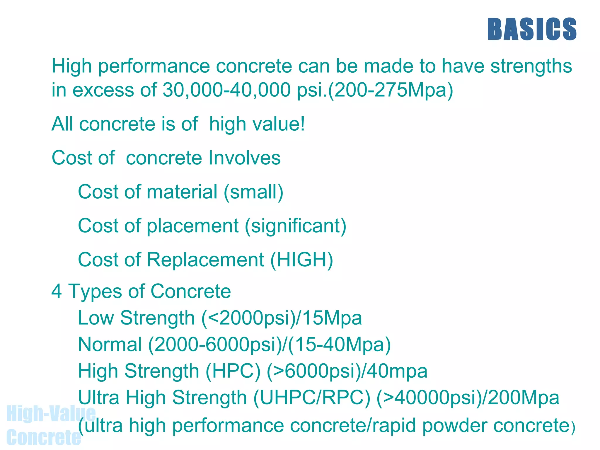 High-Value
Concrete
BASICS
High performance concrete can be made to have strengths
in excess of 30,000-40,000 psi.(200-275Mpa)
All concrete is of high value!
Cost of concrete Involves
Cost of material (small)
Cost of placement (significant)
Cost of Replacement (HIGH)
4 Types of Concrete
Low Strength (<2000psi)/15Mpa
Normal (2000-6000psi)/(15-40Mpa)
High Strength (HPC) (>6000psi)/40mpa
Ultra High Strength (UHPC/RPC) (>40000psi)/200Mpa
(ultra high performance concrete/rapid powder concrete)
 