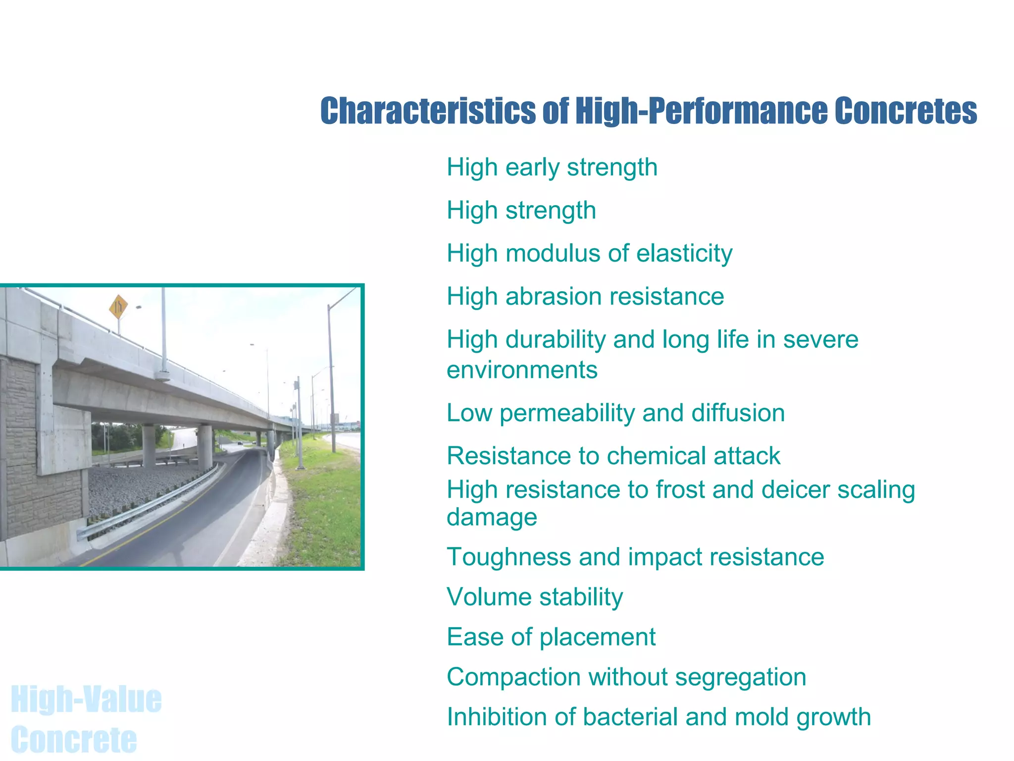 High-Value
Concrete
Characteristics of High-Performance Concretes
High early strength
High strength
High modulus of elasticity
High abrasion resistance
High durability and long life in severe
environments
Low permeability and diffusion
Resistance to chemical attack
High resistance to frost and deicer scaling
damage
Toughness and impact resistance
Volume stability
Ease of placement
Compaction without segregation
Inhibition of bacterial and mold growth
 