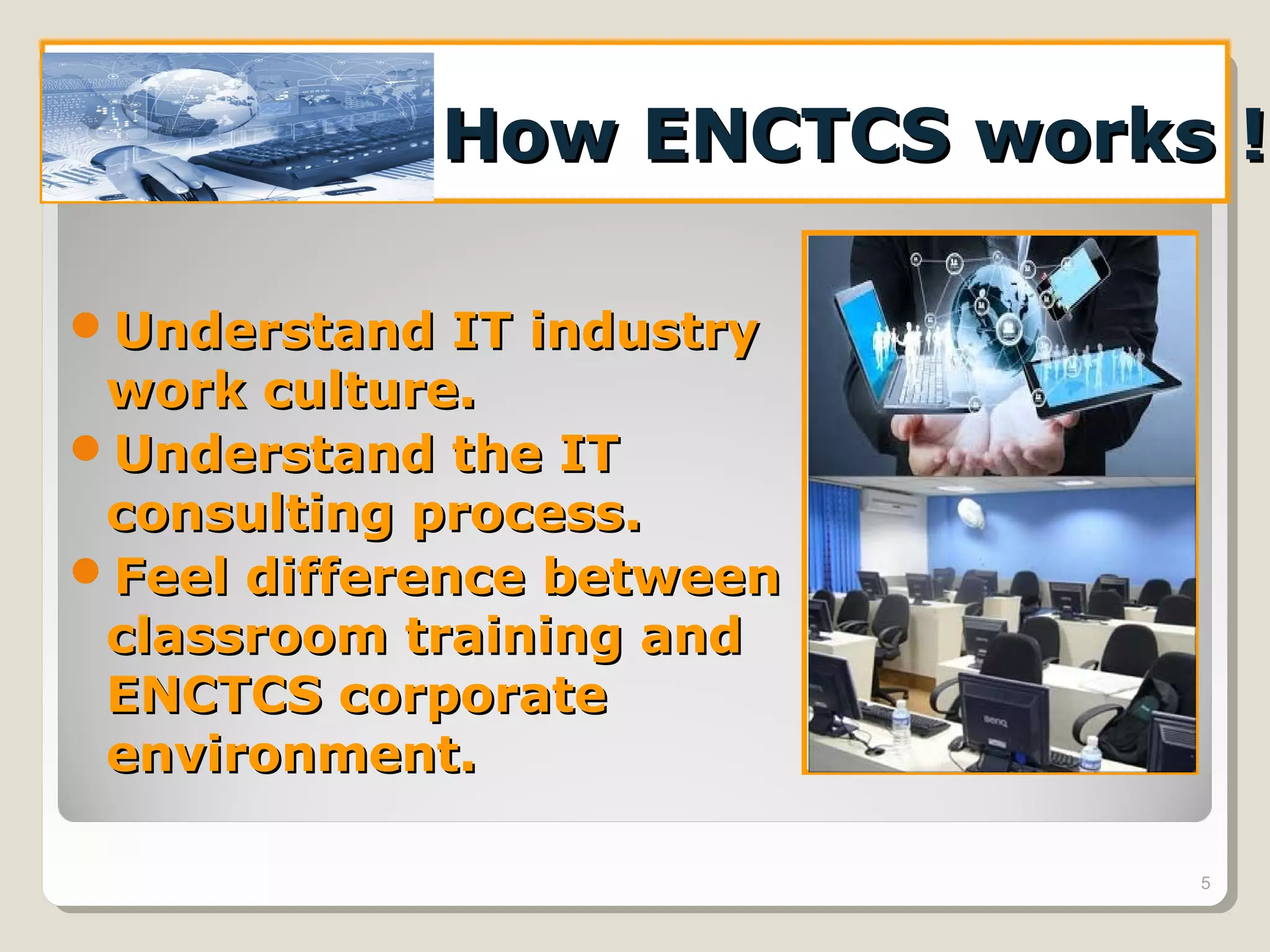 How ENCTCS works !How ENCTCS works !
Understand IT industryUnderstand IT industry
work culture.work culture.
Understand the ITUnderstand the IT
consulting process.consulting process.
Feel difference betweenFeel difference between
classroom training andclassroom training and
ENCTCS corporateENCTCS corporate
environment.environment.
5
 