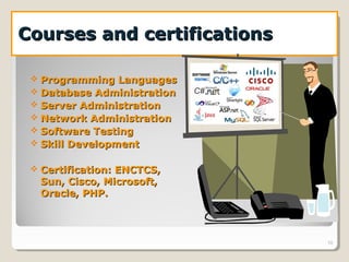 Courses and certificationsCourses and certifications
10
 Programming LanguagesProgramming Languages
 Database AdministrationDatabase Administration
 Server AdministrationServer Administration
 Network AdministrationNetwork Administration
 Software TestingSoftware Testing
 Skill DevelopmentSkill Development
 Certification: ENCTCS,Certification: ENCTCS,
Sun, Cisco, Microsoft,Sun, Cisco, Microsoft,
Oracle, PHP.Oracle, PHP.
 