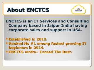 About ENCTCSAbout ENCTCS
ENCTCS is an IT Services and Consulting
Company based in Jaipur India having
corporate sales and support in USA.
Established in 2012.Established in 2012.
Ranked No #1 among fastest growing ITRanked No #1 among fastest growing IT
beginners in 2014.beginners in 2014.
ENCTCS motto– Exceed The Best.ENCTCS motto– Exceed The Best.
2
 