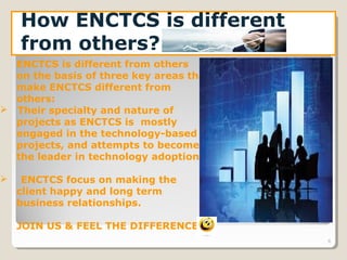 6
How ENCTCS is different
from others?
ENCTCS is different from others
on the basis of three key areas that
make ENCTCS different from
others:
 Their specialty and nature of
projects as ENCTCS is mostly
engaged in the technology-based
projects, and attempts to become
the leader in technology adoption.
 ENCTCS focus on making the
client happy and long term
business relationships.
JOIN US & FEEL THE DIFFERENCE
 