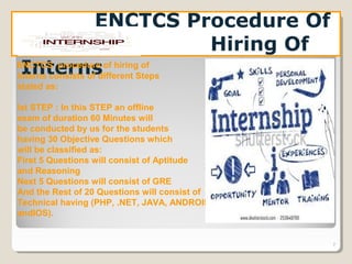 7
ENCTCS Procedure Of
Hiring Of
InternsENCTCS procedure of hiring of
Interns consists of different Steps
stated as:
Ist STEP : In this STEP an offline
exam of duration 60 Minutes will
be conducted by us for the students
having 30 Objective Questions which
will be classified as:
First 5 Questions will consist of Aptitude
and Reasoning
Next 5 Questions will consist of GRE
And the Rest of 20 Questions will consist of
Technical having (PHP, .NET, JAVA, ANDROID
andIOS).
 