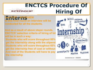 8
ENCTCS Procedure Of
Hiring Of
InternsIInd STEP : INTERVIEW
In this final round an interview will be
conducted for all the students.
And as a result of above steps/ rounds,
ENCTCS’ selection criteria of hiring of Interns
will be in such a way:
 Students who will score throughout 85% will
get the internship along with the stipend.
 Students who will score throughout 65% will
get the internship free of cost or without pay.
 And rest of the Students will have to pay for
the internship
 