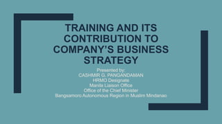 TRAINING AND ITS
CONTRIBUTION TO
COMPANY’S BUSINESS
STRATEGY
Presented by:
CASHMIR G. PANGANDAMAN
HRMO Designate
Manila Liaison Office
Office of the Chief Minister
Bangsamoro Autonomous Region in Muslim Mindanao
 