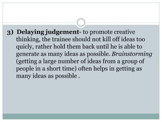 3) Delaying judgement- to promote creative
thinking, the trainee should not kill off ideas too
quicly, rather hold them back until he is able to
generate as many ideas as possible. Brainstorming
(getting a large number of ideas from a group of
people in a short time) often helps in getting as
many ideas as possible .
 