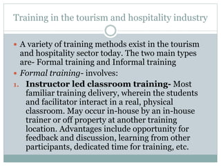 Training in the tourism and hospitality industry
 A variety of training methods exist in the tourism
and hospitality sector today. The two main types
are- Formal training and Informal training
 Formal training- involves:
1. Instructor led classroom training- Most
familiar training delivery, wherein the students
and facilitator interact in a real, physical
classroom. May occur in-house by an in-house
trainer or off property at another training
location. Advantages include opportunity for
feedback and discussion, learning from other
participants, dedicated time for training, etc.
 